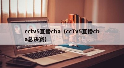 cctv5直播cba（ccTv5直播cba总决赛）