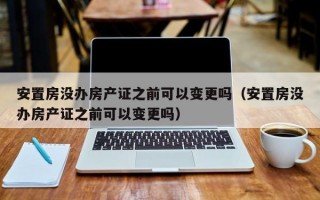 安置房没办房产证之前可以变更吗（安置房没办房产证之前可以变更吗）