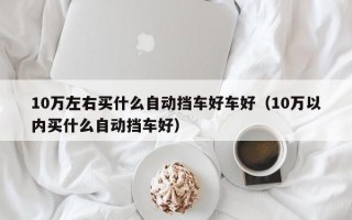 10万左右买什么自动挡车好车好（10万以内买什么自动挡车好）