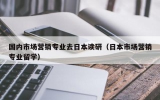 国内市场营销专业去日本读研（日本市场营销专业留学）