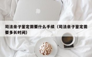 司法亲子鉴定需要什么手续（司法亲子鉴定需要多长时间）