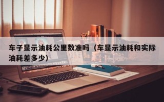 车子显示油耗公里数准吗（车显示油耗和实际油耗差多少）