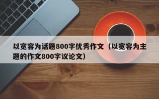 以宽容为话题800字优秀作文（以宽容为主题的作文800字议论文）