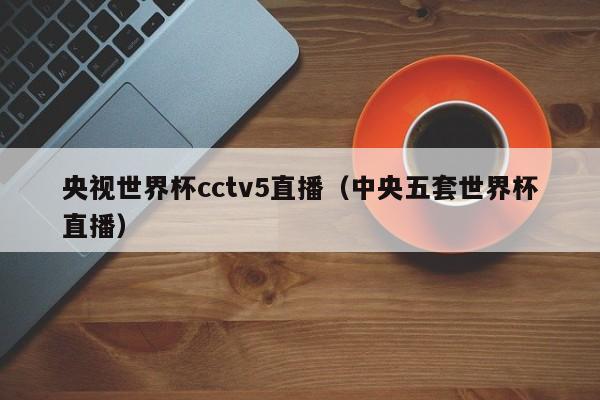 央视世界杯cctv5直播（中央五套世界杯直播）-第1张图片-足球直播_足球免费在线高清直播_足球视频在线观看无插件-24直播网