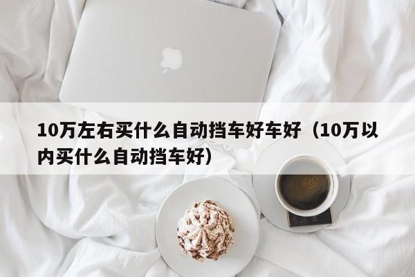 10万左右买什么自动挡车好车好（10万以内买什么自动挡车好）-第1张图片-足球直播_足球免费在线高清直播_足球视频在线观看无插件-24直播网