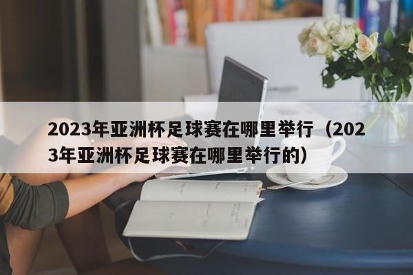 2023年亚洲杯足球赛在哪里举行（2023年亚洲杯足球赛在哪里举行的）-第1张图片-足球直播_足球免费在线高清直播_足球视频在线观看无插件-24直播网